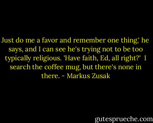 Just do me a favor and remember one thing,' he says, and I can see he's trying not to be too typically religious. 'Have faith, Ed, all right?'<br /><br />I search the coffee mug, but there's none in there. - Markus Zusak