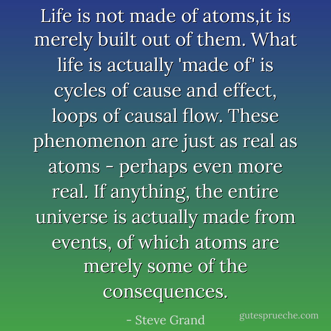 Life is not made of atoms,it is merely built out of them. What life is actually 'made of' is cycles of cause and effect, loops of causal flow. These phenomenon are just as real as atoms - perhaps even more real. If anything, the entire universe is actually made from events, of which atoms are merely some of the consequences. - Steve Grand