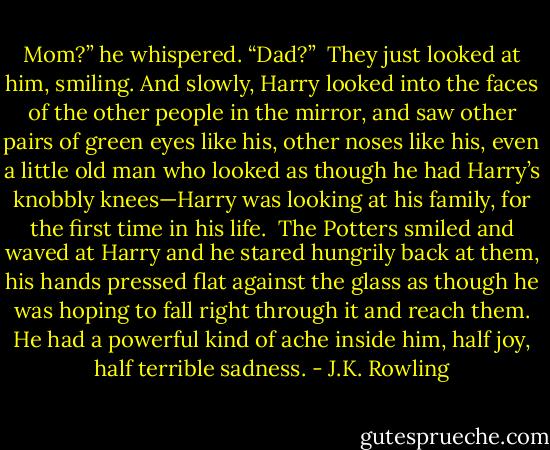 Mom?” he whispered. “Dad?”<br /><br />They just looked at him, smiling. And slowly, Harry looked into the faces of the other people in the mirror, and saw other pairs of green eyes like his, other noses like his, even a little old man who looked as though he had Harry’s knobbly knees—Harry was looking at his family, for the first time in his life.<br /><br />The Potters smiled and waved at Harry and he stared hungrily back at them, his hands pressed flat against the glass as though he was hoping to fall right through it and reach them. He had a powerful kind of ache inside him, half joy, half terrible sadness. - J.K. Rowling