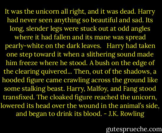 It was the unicorn all right, and it was dead. Harry had never seen anything so beautiful and sad. Its long, slender legs were stuck out at odd angles where it had fallen and its mane was spread pearly-white on the dark leaves. <br /><br />Harry had taken one step toward it when a slithering sound made him freeze where he stood. A bush on the edge of the clearing quivered... Then, out of the shadows, a hooded figure came crawling across the ground like some stalking beast. Harry, Malfoy, and Fang stood transfixed. The cloaked figure reached the unicorn, lowered its head over the wound in the animal’s side, and began to drink its blood. - J.K. Rowling