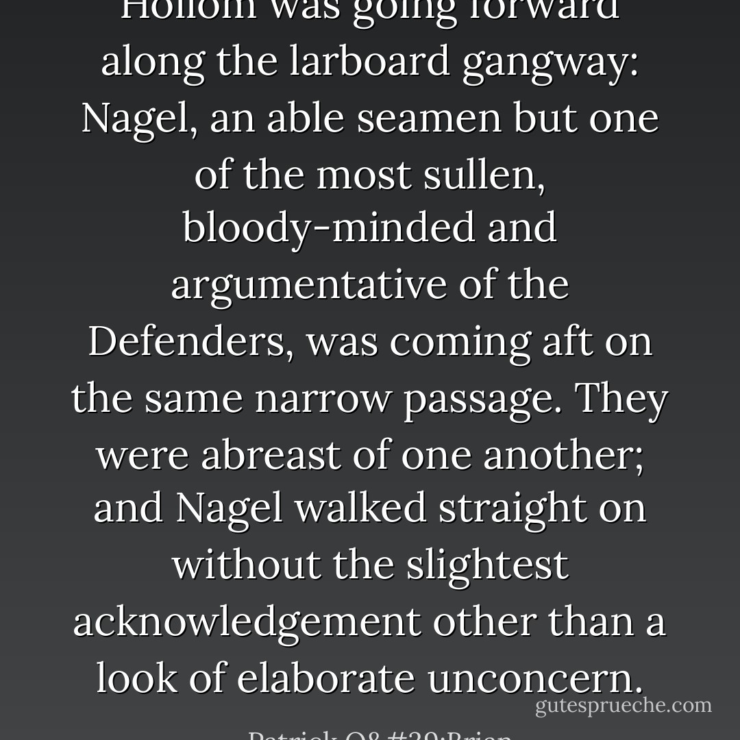 Hollom was going forward along the larboard gangway: Nagel, an able seamen but one of the most sullen, bloody-minded and argumentative of the Defenders, was coming aft on the same narrow passage. They were abreast of one another; and Nagel walked straight on without the slightest acknowledgement other than a look of elaborate unconcern. - Patrick O'Brian