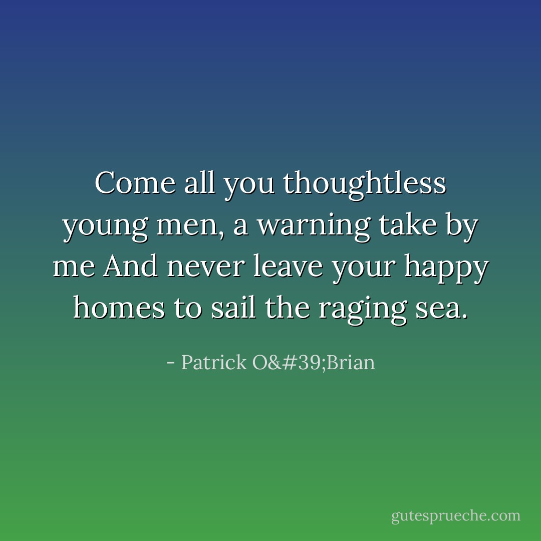 Come all you thoughtless young men,<br />a warning take by me<br />And never leave your happy homes<br />to sail the raging sea. - Patrick O'Brian
