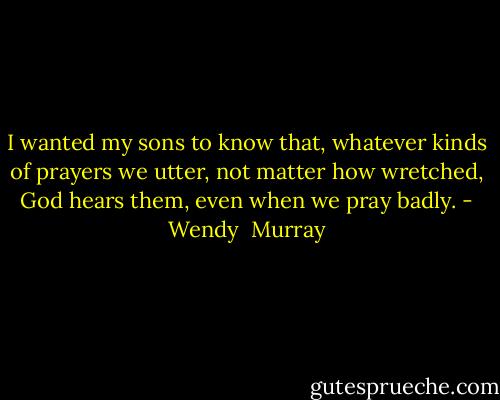 I wanted my sons to know that, whatever kinds of prayers we utter, not matter how wretched, God hears them, even when we pray badly. - Wendy  Murray