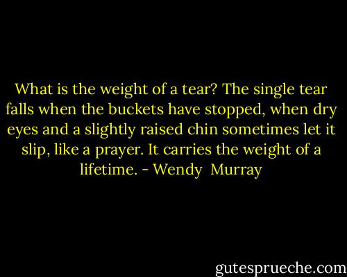What is the weight of a tear? The single tear falls when the buckets have stopped, when dry eyes and a slightly raised chin sometimes let it slip, like a prayer. It carries the weight of a lifetime. - Wendy  Murray