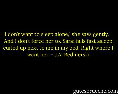 I don’t want to sleep alone,” she says gently. <br /><br />And I don’t force her to. Sarai falls fast asleep curled up next to me in my bed. Right where I want her. - J.A. Redmerski