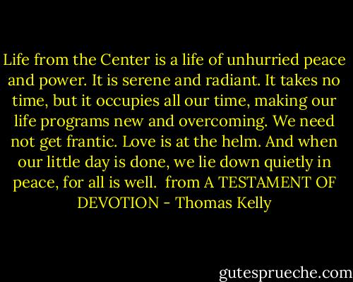 Life from the Center is a life of unhurried peace and power. It is serene and radiant. It takes no time, but it occupies all our time, making our life programs new and overcoming. We need not get frantic. Love is at the helm. And when our little day is done, we lie down quietly in peace, for all is well.<br /><br />from A TESTAMENT OF DEVOTION - Thomas Kelly