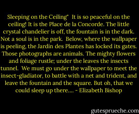Sleeping on the Ceiling"<br /><br />It is so peaceful on the ceiling!<br />It is the Place de la Concorde.<br />The little crystal chandelier<br />is off, the fountain is in the dark.<br />Not a soul is in the park.<br /><br />Below, where the wallpaper is peeling,<br />the Jardin des Plantes has locked its gates.<br />Those photographs are animals.<br />The mighty flowers and foliage rustle;<br />under the leaves the insects tunnel.<br /><br />We must go under the wallpaper<br />to meet the insect-gladiator,<br />to battle with a net and trident,<br />and leave the fountain and the square.<br />But oh, that we could sleep up there.... - Elizabeth Bishop