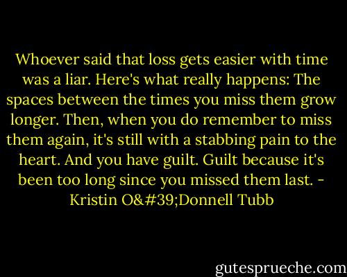 Whoever said that loss gets easier with time was a liar. Here's what really happens: The spaces between the times you miss them grow longer. Then, when you do remember to miss them again, it's still with a stabbing pain to the heart. And you have guilt. Guilt because it's been too long since you missed them last. - Kristin O'Donnell Tubb