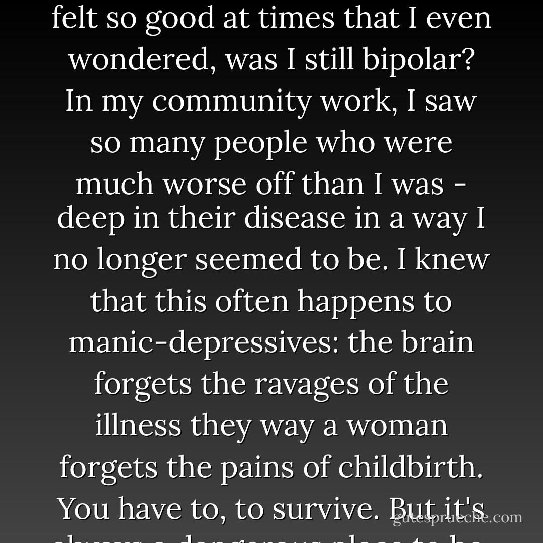 I won't say that writing tamed the Black Beast. It soothed him, though, enough so he agreed simply to occupy a corner of my mind...Gradually, I redirected my focus and skills towards causes much closer to my own heart: writing and mental health advocacy. <br />[...]<br />I felt so good at times that I even wondered, was I still bipolar? In my community work, I saw so many people who were much worse off than I was - deep in their disease in a way I no longer seemed to be. I knew that this often happens to manic-depressives: the brain forgets the ravages of the illness they way a woman forgets the pains of childbirth. You have to, to survive. But it's always a dangerous place to be, because you inevitably start to question the need for medication, therapy, and all the other rigorous stopgaps of sanity so carefully put into place to prevent another episode. - Terri  Cheney