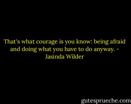 That's what courage is you know: being afraid and doing what you have to do anyway. - Jasinda Wilder