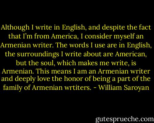 Although I write in English, and despite the fact that I’m from America, I consider myself an Armenian writer. The words I use are in English, the surroundings I write about are American, but the soul, which makes me write, is Armenian. This means I am an Armenian writer and deeply love the honor of being a part of the family of Armenian wrtiters. - William Saroyan