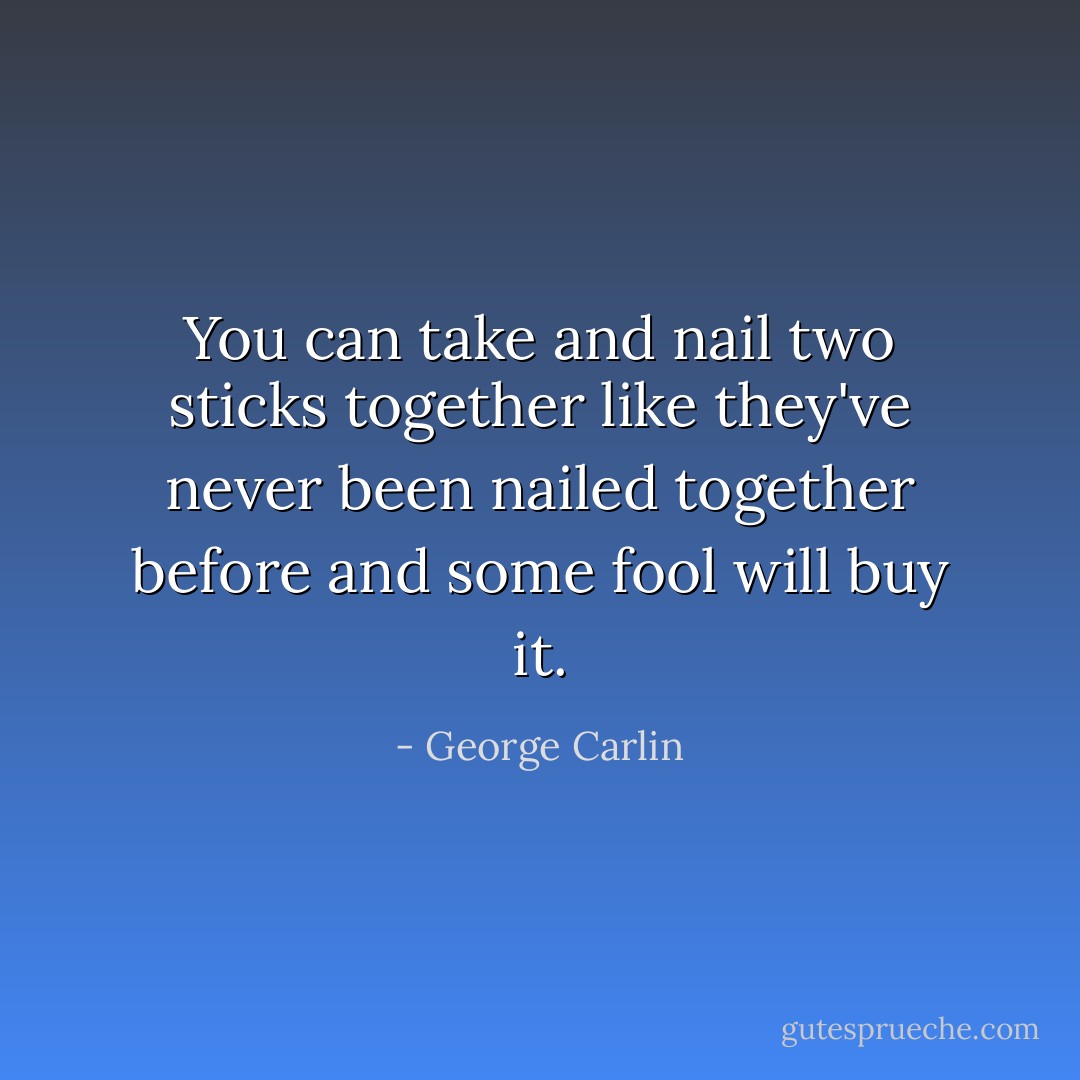 You can take and nail two sticks together like they've never been nailed together before and some fool will buy it. - George Carlin