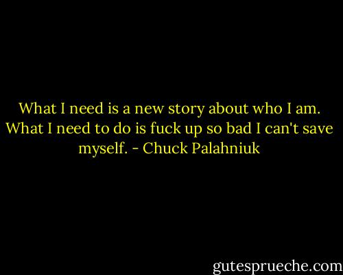 What I need is a new story about who I am.<br />What I need to do is fuck up so bad I can't save myself. - Chuck Palahniuk