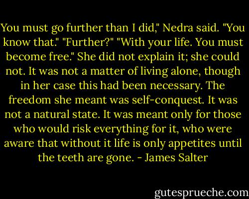 You must go further than I did," Nedra said. "You know that."<br />"Further?"<br />"With your life. You must become free."<br />She did not explain it; she could not. It was not a matter of living alone, though in her case this had been necessary. The freedom she meant was self-conquest. It was not a natural state. It was meant only for those who would risk everything for it, who were aware that without it life is only appetites until the teeth are gone. - James Salter