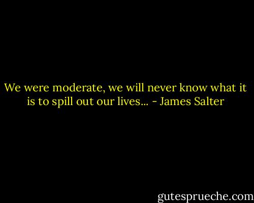 We were moderate, we will never know what it is to spill out our lives... - James Salter