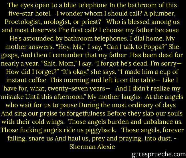 The eyes open to a blue telephone<br />In the bathroom of this five-star hotel.<br /><br /> I wonder whom I should call? A plumber,<br />Proctologist, urologist, or priest? <br /><br />Who is blessed among us and most deserves<br />The first call? I choose my father because <br /><br />He’s astounded by bathroom telephones.<br />I dial home. My mother answers. “Hey, Ma,”<br /><br />I say, “Can I talk to Poppa?” She gasps,<br />And then I remember that my father<br /><br />Has been dead for nearly a year. “Shit, Mom,”<br />I say. “I forgot he’s dead. I’m sorry—<br /><br />How did I forget?” “It’s okay,” she says.<br />“I made him a cup of instant coffee<br /><br />This morning and left it on the table—<br />Like I have for, what, twenty-seven years— <br /><br />And I didn’t realize my mistake<br />Until this afternoon.” My mother laughs <br /><br />At the angels who wait for us to pause<br />During the most ordinary of days <br /><br />And sing our praise to forgetfulness<br />Before they slap our souls with their cold wings.<br /><br />Those angels burden and unbalance us.<br />Those fucking angels ride us piggyback. <br /><br />Those angels, forever falling, snare us<br />And haul us, prey and praying, into dust. - Sherman Alexie