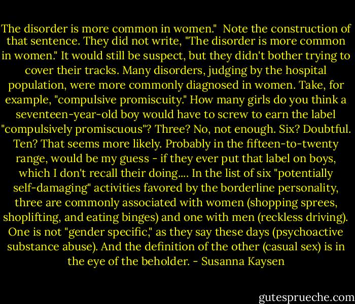 The disorder is more common in women." <br />Note the construction of that sentence. They did not write, "The disorder is more common in women." It would still be suspect, but they didn't bother trying to cover their tracks.<br />Many disorders, judging by the hospital population, were more commonly diagnosed in women. Take, for example, "compulsive promiscuity."<br />How many girls do you think a seventeen-year-old boy would have to screw to earn the label "compulsively promiscuous"? Three? No, not enough. Six? Doubtful. Ten? That seems more likely. Probably in the fifteen-to-twenty range, would be my guess - if they ever put that label on boys, which I don't recall their doing....<br />In the list of six "potentially self-damaging" activities favored by the borderline personality, three are commonly associated with women (shopping sprees, shoplifting, and eating binges) and one with men (reckless driving). One is not "gender specific," as they say these days (psychoactive substance abuse). And the definition of the other (casual sex) is in the eye of the beholder. - Susanna Kaysen