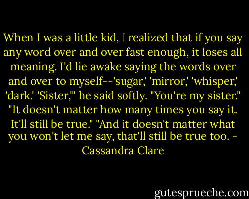 When I was a little kid, I realized that if you say any word over and over fast enough, it loses all meaning. I'd lie awake saying the words over and over to myself--'sugar,' 'mirror,' 'whisper,' 'dark.' 'Sister,'" he said softly. "You're my sister."<br />"It doesn't matter how many times you say it. It'll still be true."<br />"And it doesn't matter what you won't let me say, that'll still be true too. - Cassandra Clare