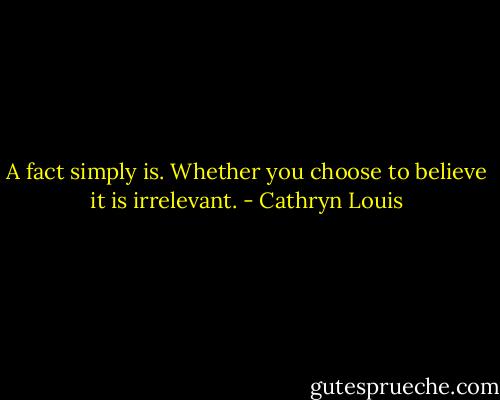 A fact simply is. Whether you choose to believe it is irrelevant. - Cathryn Louis