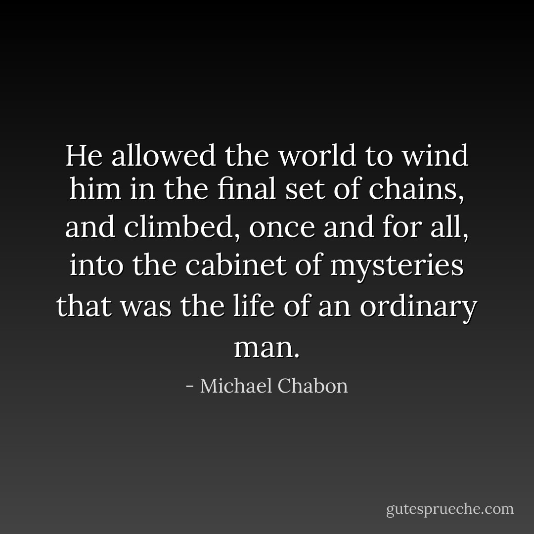He allowed the world to wind him in the final set of chains, and climbed, once and for all, into the cabinet of mysteries that was the life of an ordinary man. - Michael Chabon