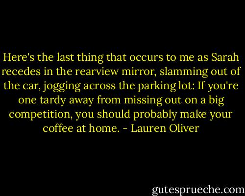 Here's the last thing that occurs to me as Sarah recedes in the rearview mirror, slamming out of the car, jogging across the parking lot: If you're one tardy away from missing out on a big competition, you should probably make your coffee at home. - Lauren Oliver