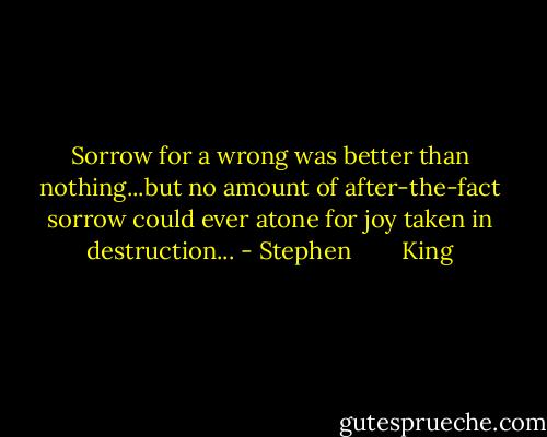 Sorrow for a wrong was better than nothing...but no amount of after-the-fact sorrow could ever atone for joy taken in destruction... - Stephen        King
