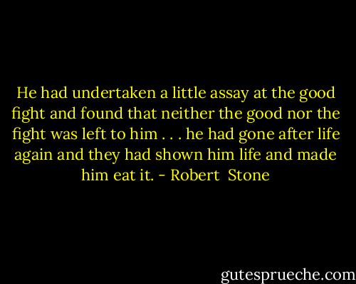 He had undertaken a little assay at the good fight and found that neither the good nor the fight was left to him . . . he had gone after life again and they had shown him life and made him eat it. - Robert  Stone