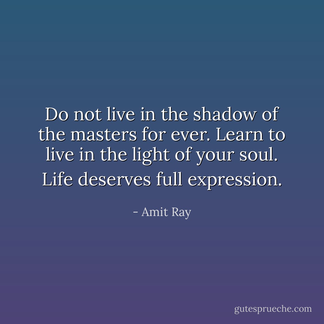 Do not live in the shadow of the masters for ever. Learn to live in the light of your soul. Life deserves full expression. - Amit Ray
