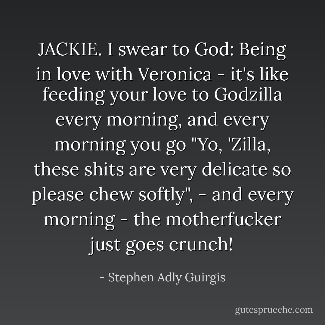 JACKIE. I swear to God: Being in love with Veronica - it's like feeding your love to Godzilla every morning, and every morning you go "Yo, 'Zilla, these shits are very delicate so please chew softly", - and every morning - the motherfucker just goes crunch! - Stephen Adly Guirgis