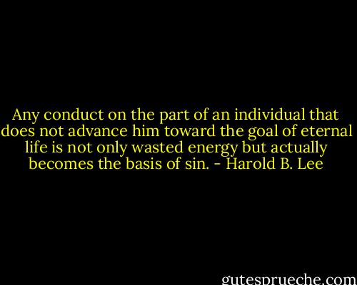 Any conduct on the part of an individual that does not advance him toward the goal of eternal life is not only wasted energy but actually becomes the basis of sin. - Harold B. Lee