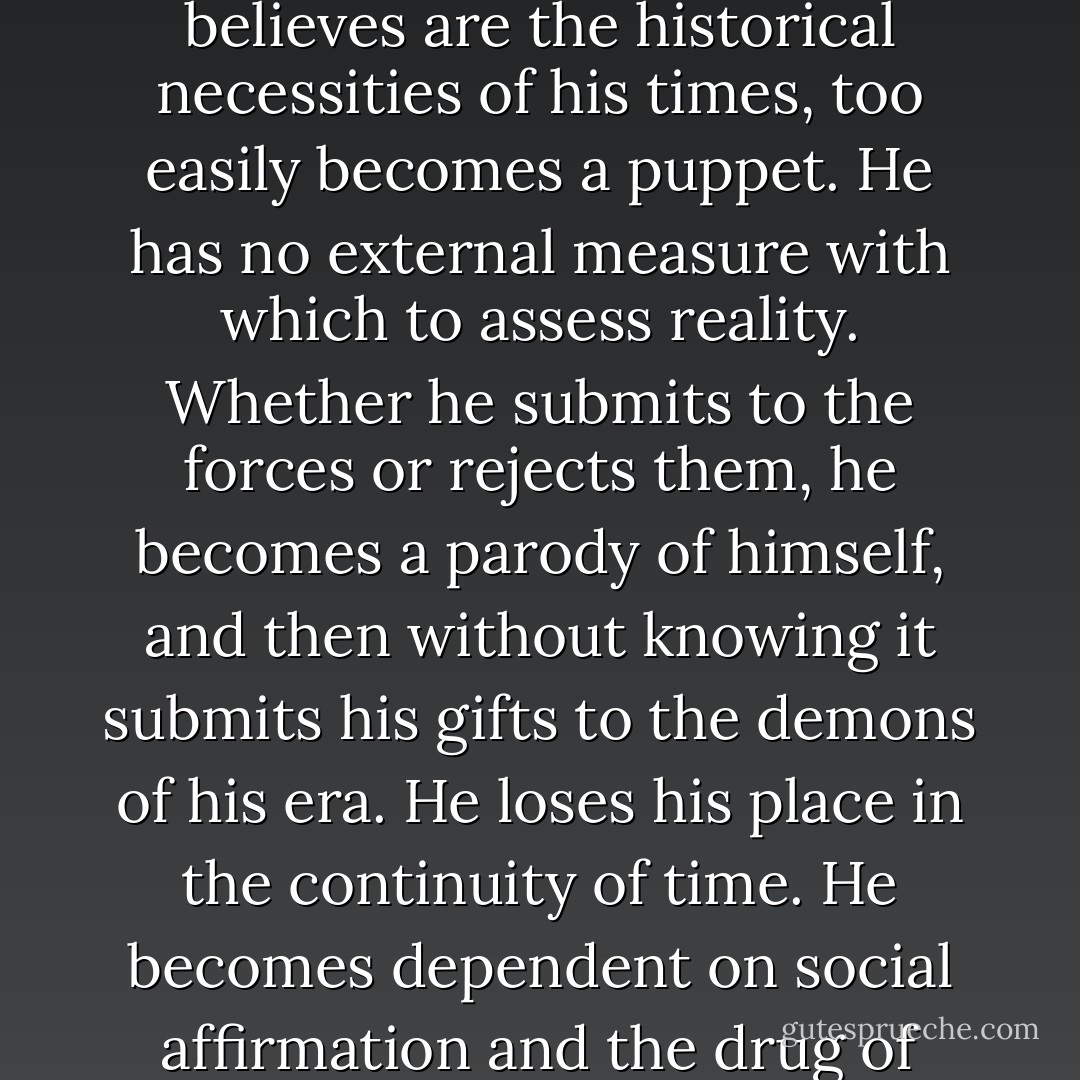 The poet who sees himself as a hero or a prophet, or a priest of the socio-political forces to which he is loyal, which he believes are the historical necessities of his times, too easily becomes a puppet. He has no external measure with which to assess reality. Whether he submits to the forces or rejects them, he becomes a parody of himself, and then without knowing it submits his gifts to the demons of his era. He loses his place in the continuity of time. He becomes dependent on social affirmation and the drug of exalted feelings common to all revolutionaries. He destroys, even as he thinks he creates. - Michael D. O'Brien