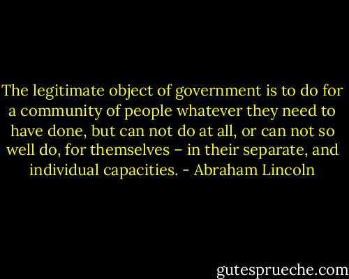 The legitimate object of government is to do for a community of people whatever they need to have done, but can not do at all, or can not so well do, for themselves – in their separate, and individual capacities. - Abraham Lincoln