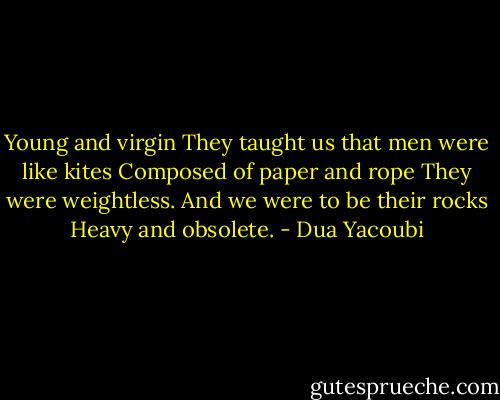 Young and virgin<br />They taught us that men were like kites<br />Composed of paper and rope<br />They were weightless.<br />And we were to be their rocks<br />Heavy and obsolete. - Dua Yacoubi