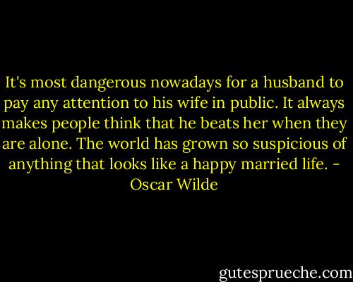 It's most dangerous nowadays for a husband to pay any attention to his wife in public. It always makes people think that he beats her when they are alone. The world has grown so suspicious of anything that looks like a happy married life. - Oscar Wilde