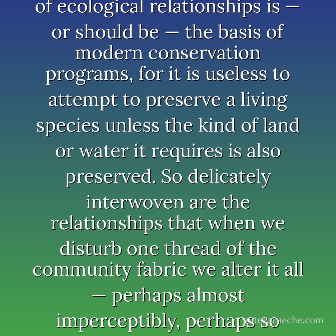 Only within the 20th Century has biological thought been focused on ecology, or the relation of the living creature to its environment. Awareness of ecological relationships is — or should be — the basis of modern conservation programs, for it is useless to attempt to preserve a living species unless the kind of land or water it requires is also preserved. So delicately interwoven are the relationships that when we disturb one thread of the community fabric we alter it all — perhaps almost imperceptibly, perhaps so drastically that destruction follows."<br /><br /><i>Essay on the Biological Sciences</i>, in: <i>Good Reading</i> (1958) - Rachel Carson