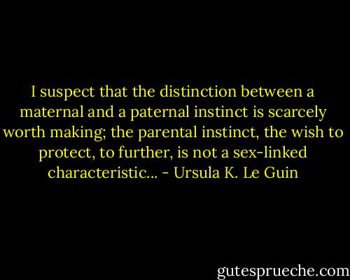 I suspect that the distinction between a maternal and a paternal instinct is scarcely worth making; the parental instinct, the wish to protect, to further, is not a sex-linked characteristic... - Ursula K. Le Guin