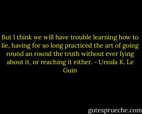 But I think we will have trouble learning how to lie, having for so long practiced the art of going round an round the truth without ever lying about it, or reaching it either. - Ursula K. Le Guin