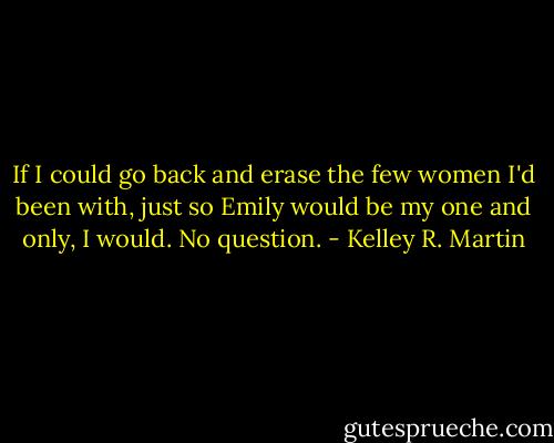 If I could go back and erase the few women I'd been with, just so Emily would be my one and only, I would. No question. - Kelley R. Martin