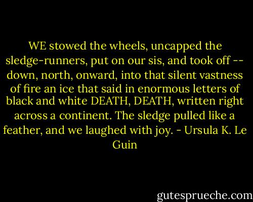WE stowed the wheels, uncapped the sledge-runners, put on our sis, and took off -- down, north, onward, into that silent vastness of fire an ice that said in enormous letters of black and white DEATH, DEATH, written right across a continent. The sledge pulled like a feather, and we laughed with joy. - Ursula K. Le Guin