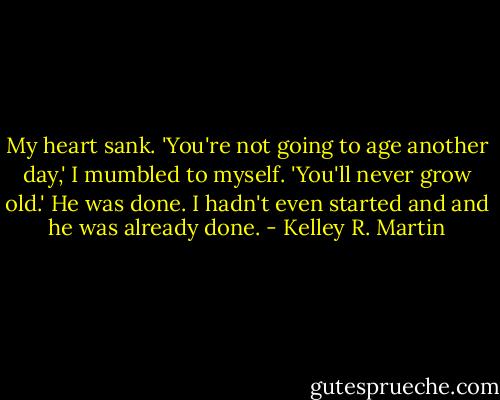 My heart sank. 'You're not going to age another day,' I mumbled to myself. 'You'll never grow old.' He was done. I hadn't even started and and he was already done. - Kelley R. Martin