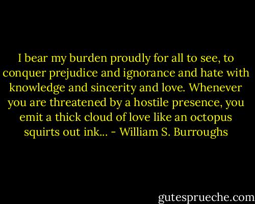 I bear my burden proudly for all to see, to conquer prejudice and ignorance and hate with knowledge and sincerity and love. Whenever you are threatened by a hostile presence, you emit a thick cloud of love like an octopus squirts out ink... - William S. Burroughs