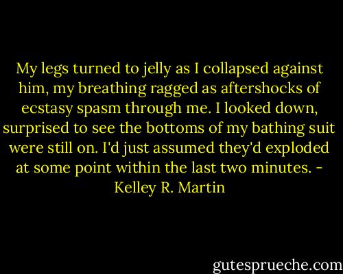 My legs turned to jelly as I collapsed against him, my breathing ragged as aftershocks of ecstasy spasm through me. I looked down, surprised to see the bottoms of my bathing suit were still on. I'd just assumed they'd exploded at some point within the last two minutes. - Kelley R. Martin