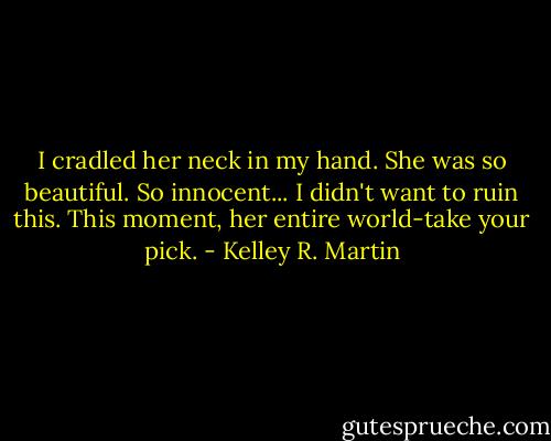 I cradled her neck in my hand. She was so beautiful. So innocent... I didn't want to ruin this. This moment, her entire world-take your pick. - Kelley R. Martin