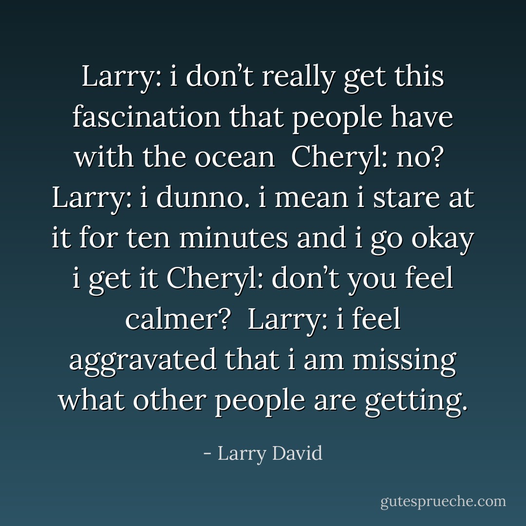 Larry: i don’t really get this fascination that people have with the ocean <br />Cheryl: no? <br />Larry: i dunno. i mean i stare at it for ten minutes and i go okay i get it<br />Cheryl: don’t you feel calmer? <br />Larry: i feel aggravated that i am missing what other people are getting. - Larry David