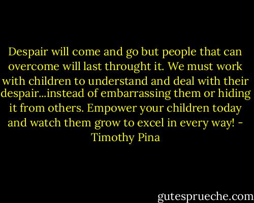Despair will come and go but people that can overcome will last throught it. We must work with children to understand and deal with their despair...instead of embarrassing them or hiding it from others. Empower your children today and watch them grow to excel in every way! - Timothy Pina
