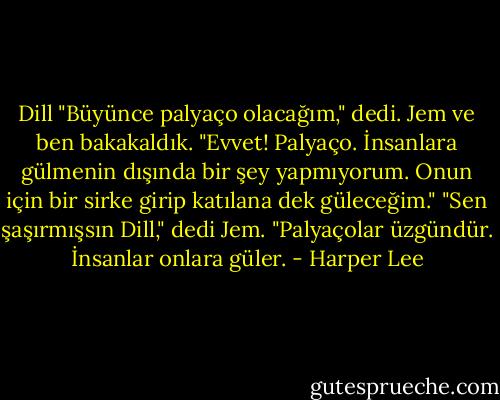 Dill "Büyünce palyaço olacağım," dedi.<br />Jem ve ben bakakaldık.<br />"Evvet! Palyaço. İnsanlara gülmenin dışında bir şey yapmıyorum. Onun için bir sirke girip katılana dek güleceğim."<br />"Sen şaşırmışsın Dill," dedi Jem. "Palyaçolar üzgündür. İnsanlar onlara güler. - Harper Lee