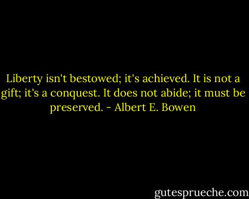 Liberty isn't bestowed; it's achieved. It is not a gift; it's a conquest. It does not abide; it must be preserved. - Albert E. Bowen