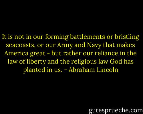 It is not in our forming battlements or bristling seacoasts, or our Army and Navy that makes America great - but rather our reliance in the law of liberty and the religious law God has planted in us. - Abraham Lincoln