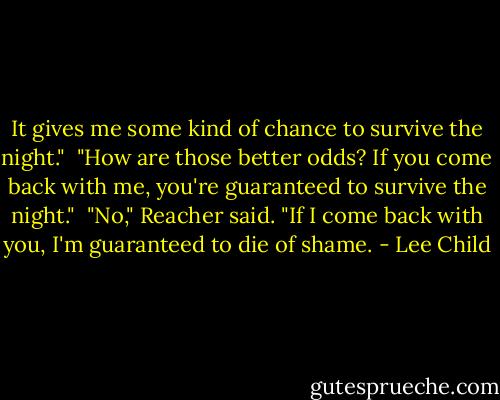 It gives me some kind of chance to survive the night."<br /><br />"How are those better odds? If you come back with me, you're guaranteed to survive the night."<br /><br />"No," Reacher said. "If I come back with you, I'm guaranteed to die of shame. - Lee Child
