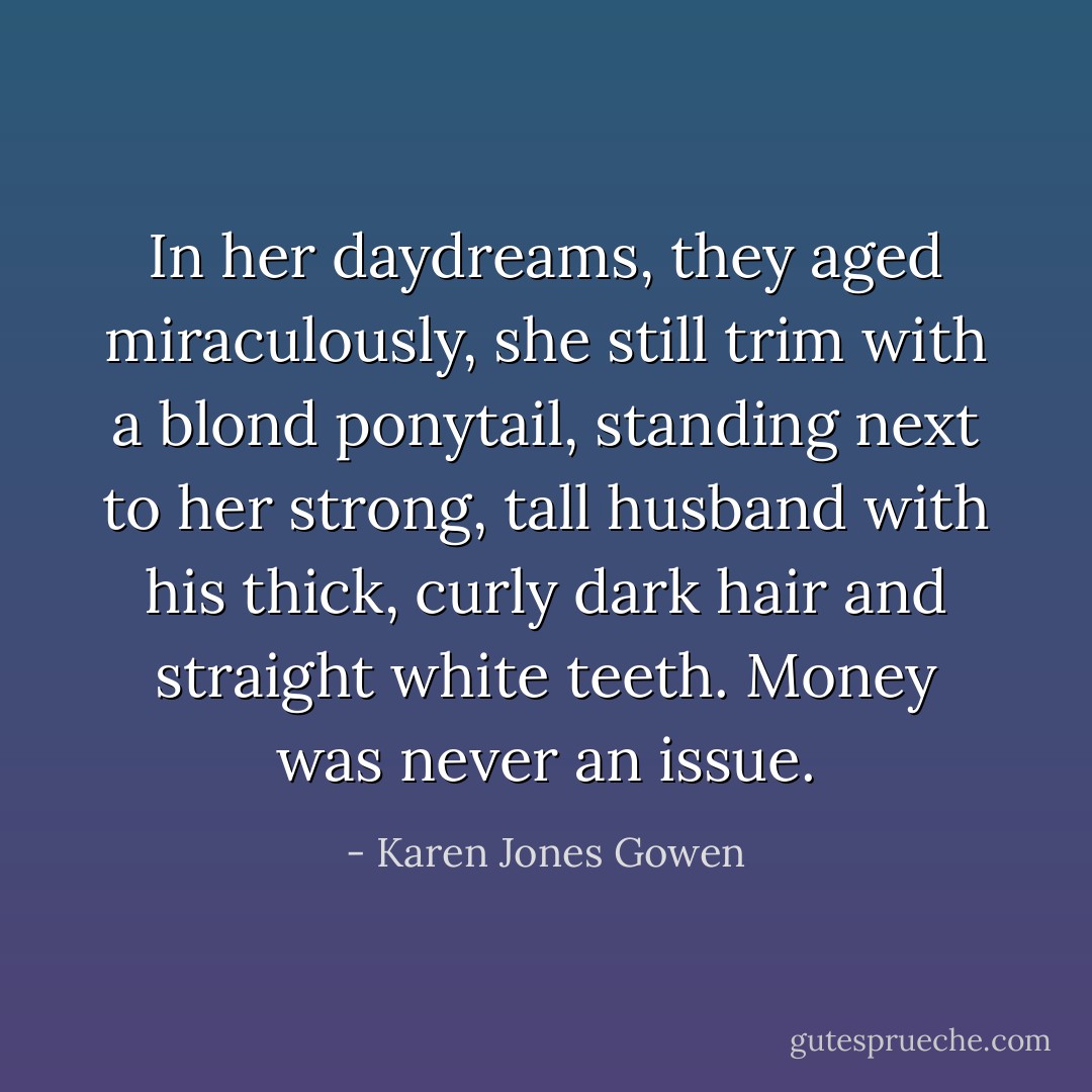 In her daydreams, they aged miraculously, she still trim with a blond ponytail, standing next to her strong, tall husband with his thick, curly dark hair and straight white teeth. Money was never an issue. - Karen Jones Gowen
